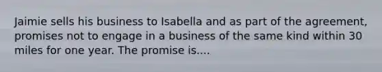 Jaimie sells his business to Isabella and as part of the agreement, promises not to engage in a business of the same kind within 30 miles for one year. The promise is....