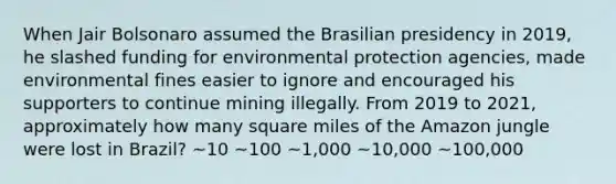 When Jair Bolsonaro assumed the Brasilian presidency in 2019, he slashed funding for environmental protection agencies, made environmental fines easier to ignore and encouraged his supporters to continue mining illegally. From 2019 to 2021, approximately how many square miles of the Amazon jungle were lost in Brazil? ~10 ~100 ~1,000 ~10,000 ~100,000