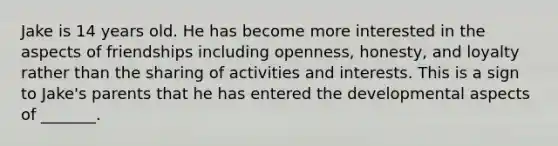 Jake is 14 years old. He has become more interested in the aspects of friendships including openness, honesty, and loyalty rather than the sharing of activities and interests. This is a sign to Jake's parents that he has entered the developmental aspects of _______.