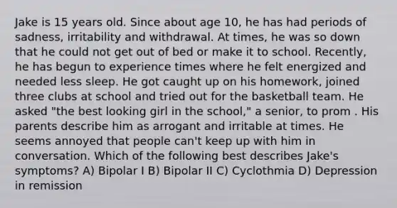 Jake is 15 years old. Since about age 10, he has had periods of sadness, irritability and withdrawal. At times, he was so down that he could not get out of bed or make it to school. Recently, he has begun to experience times where he felt energized and needed less sleep. He got caught up on his homework, joined three clubs at school and tried out for the basketball team. He asked "the best looking girl in the school," a senior, to prom . His parents describe him as arrogant and irritable at times. He seems annoyed that people can't keep up with him in conversation. Which of the following best describes Jake's symptoms? A) Bipolar I B) Bipolar II C) Cyclothmia D) Depression in remission