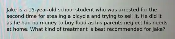 Jake is a 15-year-old school student who was arrested for the second time for stealing a bicycle and trying to sell it. He did it as he had no money to buy food as his parents neglect his needs at home. What kind of treatment is best recommended for Jake?