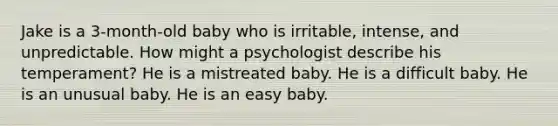 Jake is a 3-month-old baby who is irritable, intense, and unpredictable. How might a psychologist describe his temperament? He is a mistreated baby. He is a difficult baby. He is an unusual baby. He is an easy baby.