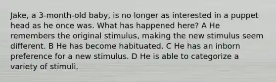 Jake, a 3-month-old baby, is no longer as interested in a puppet head as he once was. What has happened here? A He remembers the original stimulus, making the new stimulus seem different. B He has become habituated. C He has an inborn preference for a new stimulus. D He is able to categorize a variety of stimuli.