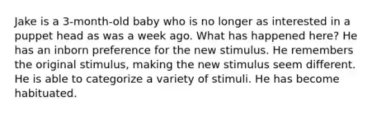 Jake is a 3-month-old baby who is no longer as interested in a puppet head as was a week ago. What has happened here? He has an inborn preference for the new stimulus. He remembers the original stimulus, making the new stimulus seem different. He is able to categorize a variety of stimuli. He has become habituated.