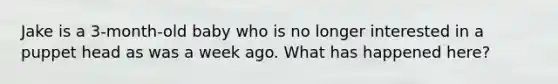 Jake is a 3-month-old baby who is no longer interested in a puppet head as was a week ago. What has happened here?