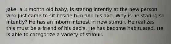 Jake, a 3-month-old baby, is staring intently at the new person who just came to sit beside him and his dad. Why is he staring so intently? He has an inborn interest in new stimuli. He realizes this must be a friend of his dad's. He has become habituated. He is able to categorize a variety of stimuli.