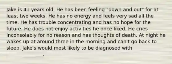 Jake is 41 years old. He has been feeling "down and out" for at least two weeks. He has no energy and feels very sad all the time. He has trouble concentrating and has no hope for the future. He does not enjoy activities he once liked. He cries inconsolably for no reason and has thoughts of death. At night he wakes up at around three in the morning and can't go back to sleep. Jake's would most likely to be diagnosed with _______________.