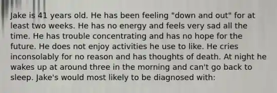 Jake is 41 years old. He has been feeling "down and out" for at least two weeks. He has no energy and feels very sad all the time. He has trouble concentrating and has no hope for the future. He does not enjoy activities he use to like. He cries inconsolably for no reason and has thoughts of death. At night he wakes up at around three in the morning and can't go back to sleep. Jake's would most likely to be diagnosed with: