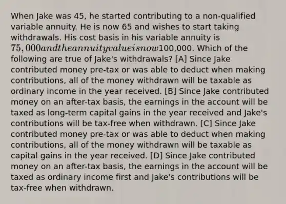 When Jake was 45, he started contributing to a non-qualified variable annuity. He is now 65 and wishes to start taking withdrawals. His cost basis in his variable annuity is 75,000 and the annuity value is now100,000. Which of the following are true of Jake's withdrawals? [A] Since Jake contributed money pre-tax or was able to deduct when making contributions, all of the money withdrawn will be taxable as ordinary income in the year received. [B] Since Jake contributed money on an after-tax basis, the earnings in the account will be taxed as long-term capital gains in the year received and Jake's contributions will be tax-free when withdrawn. [C] Since Jake contributed money pre-tax or was able to deduct when making contributions, all of the money withdrawn will be taxable as capital gains in the year received. [D] Since Jake contributed money on an after-tax basis, the earnings in the account will be taxed as ordinary income first and Jake's contributions will be tax-free when withdrawn.