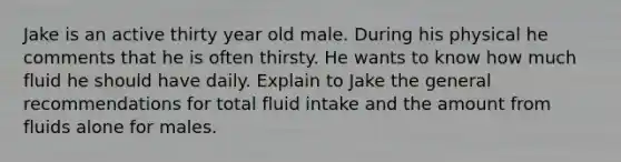 Jake is an active thirty year old male. During his physical he comments that he is often thirsty. He wants to know how much fluid he should have daily. Explain to Jake the general recommendations for total fluid intake and the amount from fluids alone for males.