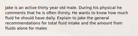 Jake is an active thirty year old male. During his physical he comments that he is often thirsty. He wants to know how much fluid he should have daily. Explain to Jake the general recommendations for total fluid intake and the amount from fluids alone for males