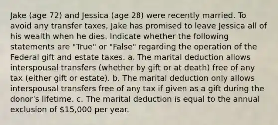 Jake (age 72) and Jessica (age 28) were recently married. To avoid any transfer taxes, Jake has promised to leave Jessica all of his wealth when he dies. Indicate whether the following statements are "True" or "False" regarding the operation of the Federal gift and estate taxes. a. The marital deduction allows interspousal transfers (whether by gift or at death) free of any tax (either gift or estate). b. The marital deduction only allows interspousal transfers free of any tax if given as a gift during the donor's lifetime. c. The marital deduction is equal to the annual exclusion of 15,000 per year.