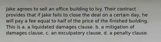 Jake agrees to sell an office building to Ivy. Their contract provides that if Jake fails to close the deal on a certain day, he will pay a fee equal to half of the price of the finished building. This is a. a liquidated damages clause. b. a mitigation of damages clause. c. an exculpatory clause. d. a penalty clause.