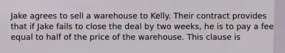 Jake agrees to sell a warehouse to Kelly. Their contract provides that if Jake fails to close the deal by two weeks, he is to pay a fee equal to half of the price of the warehouse. This clause is