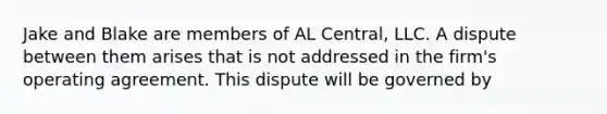 Jake and Blake are members of AL Central, LLC. A dispute between them arises that is not addressed in the firm's operating agreement. This dispute will be governed by