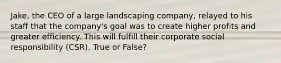 Jake, the CEO of a large landscaping company, relayed to his staff that the company's goal was to create higher profits and greater efficiency. This will fulfill their corporate social responsibility (CSR). True or False?