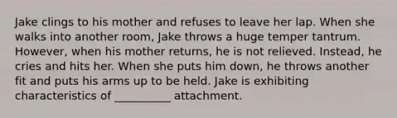 Jake clings to his mother and refuses to leave her lap. When she walks into another room, Jake throws a huge temper tantrum. However, when his mother returns, he is not relieved. Instead, he cries and hits her. When she puts him down, he throws another fit and puts his arms up to be held. Jake is exhibiting characteristics of __________ attachment.