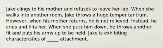 Jake clings to his mother and refuses to leave her lap. When she walks into another room, Jake throws a huge temper tantrum. However, when his mother returns, he is not relieved. Instead, he cries and hits her. When she puts him down, he throws another fit and puts his arms up to be held. Jake is exhibiting characteristics of _____ attachment.