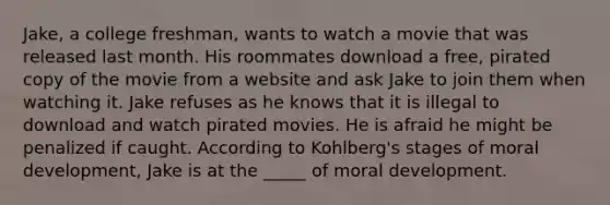 Jake, a college freshman, wants to watch a movie that was released last month. His roommates download a free, pirated copy of the movie from a website and ask Jake to join them when watching it. Jake refuses as he knows that it is illegal to download and watch pirated movies. He is afraid he might be penalized if caught. According to Kohlberg's stages of moral development, Jake is at the _____ of moral development.