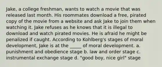 Jake, a college freshman, wants to watch a movie that was released last month. His roommates download a free, pirated copy of the movie from a website and ask Jake to join them when watching it. Jake refuses as he knows that it is illegal to download and watch pirated movies. He is afraid he might be penalized if caught. According to Kohlberg's stages of moral development, Jake is at the _____ of moral development. a. punishment and obedience stage b. law and order stage c. instrumental exchange stage d. "good boy, nice girl" stage