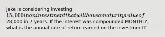 Jake is considering investing 15,000 in an investment that will have a maturity value of28,000 in 7 years. If the interest was compounded MONTHLY, what is the annual rate of return earned on the investment?