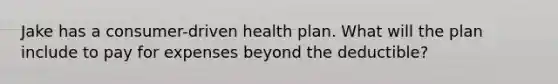 Jake has a consumer-driven health plan. What will the plan include to pay for expenses beyond the deductible?