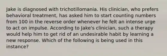 Jake is diagnosed with trichotillomania. His clinician, who prefers behavioral treatment, has asked him to start counting numbers from 100 in the reverse order whenever he felt an intense urge to act on impulse. According to Jake's clinician, such a therapy would help him to get rid of an undesirable habit by learning a new response. Which of the following is being used in this instance?