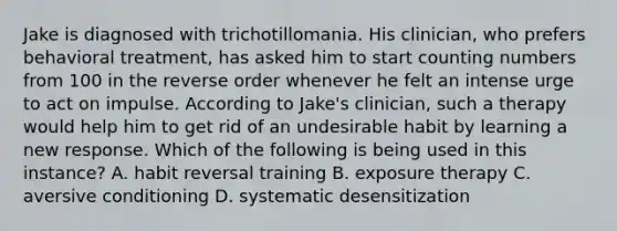 Jake is diagnosed with trichotillomania. His clinician, who prefers behavioral treatment, has asked him to start counting numbers from 100 in the reverse order whenever he felt an intense urge to act on impulse. According to Jake's clinician, such a therapy would help him to get rid of an undesirable habit by learning a new response. Which of the following is being used in this instance? A. habit reversal training B. exposure therapy C. aversive conditioning D. systematic desensitization