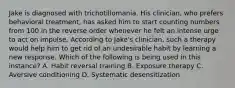 Jake is diagnosed with trichotillomania. His clinician, who prefers behavioral treatment, has asked him to start counting numbers from 100 in the reverse order whenever he felt an intense urge to act on impulse. According to Jake's clinician, such a therapy would help him to get rid of an undesirable habit by learning a new response. Which of the following is being used in this instance? A. Habit reversal training B. Exposure therapy C. Aversive conditioning D. Systematic desensitization