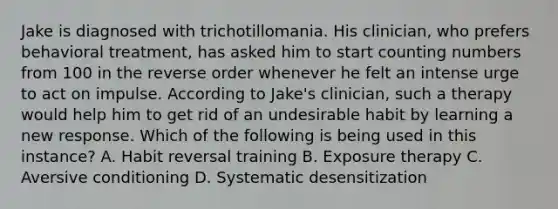 Jake is diagnosed with trichotillomania. His clinician, who prefers behavioral treatment, has asked him to start counting numbers from 100 in the reverse order whenever he felt an intense urge to act on impulse. According to Jake's clinician, such a therapy would help him to get rid of an undesirable habit by learning a new response. Which of the following is being used in this instance? A. Habit reversal training B. Exposure therapy C. Aversive conditioning D. Systematic desensitization