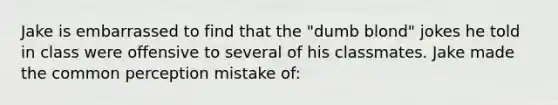 Jake is embarrassed to find that the "dumb blond" jokes he told in class were offensive to several of his classmates. Jake made the common perception mistake of: