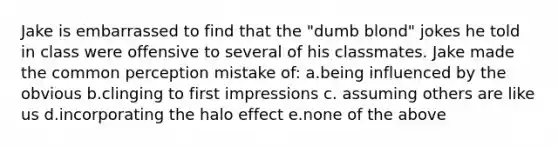 Jake is embarrassed to find that the "dumb blond" jokes he told in class were offensive to several of his classmates. Jake made the common perception mistake of: a.being influenced by the obvious b.clinging to first impressions c. assuming others are like us d.incorporating the halo effect e.none of the above