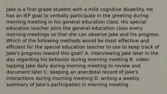 Jake is a first-grade student with a mild cognitive disability. He has an IEP goal to verbally participate in the greeting during morning meeting in his general education class. His special education teacher joins the general education class every morning meetings so that she can observe Jake and his progress. Which of the following methods would be most effective and efficient for the special education teacher to use to keep track of Jake's progress toward this goal? A. interviewing Jake later in the day regarding his behavior during morning meeting B. video-tapping Jake daily during morning meeting to review and document later C. keeping an anecdotal record of Jake's interactions during morning meeting D. writing a weekly summary of Jake's participation in morning meeting