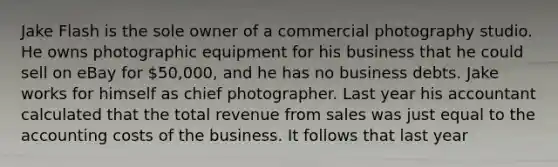 Jake Flash is the sole owner of a commercial photography studio. He owns photographic equipment for his business that he could sell on eBay for​ 50,000, and he has no business debts. Jake works for himself as chief photographer. Last year his accountant calculated that the total revenue from sales was just equal to the accounting costs of the business. It follows that last year