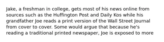 Jake, a freshman in college, gets most of his news online from sources such as the Huffington Post and Daily Kos while his grandfather Joe reads a print version of the Wall Street Journal from cover to cover. Some would argue that because he's reading a traditional printed newspaper, Joe is exposed to more