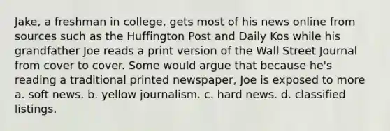 Jake, a freshman in college, gets most of his news online from sources such as the Huffington Post and Daily Kos while his grandfather Joe reads a print version of the Wall Street Journal from cover to cover. Some would argue that because he's reading a traditional printed newspaper, Joe is exposed to more a. soft news. b. yellow journalism. c. hard news. d. classified listings.