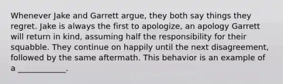 Whenever Jake and Garrett argue, they both say things they regret. Jake is always the first to apologize, an apology Garrett will return in kind, assuming half the responsibility for their squabble. They continue on happily until the next disagreement, followed by the same aftermath. This behavior is an example of a ____________.