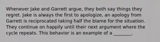 Whenever Jake and Garrett argue, they both say things they regret. Jake is always the first to apologize, an apology from Garrett is reciprocated taking half the blame for the situation. They continue on happily until their next argument where the cycle repeats. This behavior is an example of a ________.