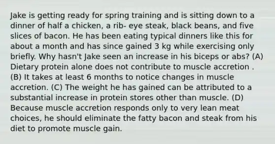 Jake is getting ready for spring training and is sitting down to a dinner of half a chicken, a rib- eye steak, black beans, and five slices of bacon. He has been eating typical dinners like this for about a month and has since gained 3 kg while exercising only briefly. Why hasn't Jake seen an increase in his biceps or abs? (A) Dietary protein alone does not contribute to muscle accretion . (B) It takes at least 6 months to notice changes in muscle accretion. (C) The weight he has gained can be attributed to a substantial increase in protein stores other than muscle. (D) Because muscle accretion responds only to very lean meat choices, he should eliminate the fatty bacon and steak from his diet to promote muscle gain.