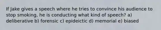 If Jake gives a speech where he tries to convince his audience to stop smoking, he is conducting what kind of speech? a) deliberative b) forensic c) epideictic d) memorial e) biased