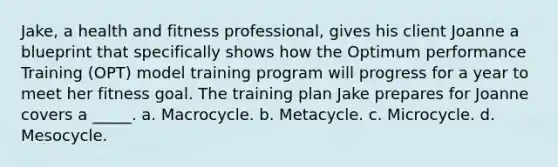 Jake, a health and fitness professional, gives his client Joanne a blueprint that specifically shows how the Optimum performance Training (OPT) model training program will progress for a year to meet her fitness goal. The training plan Jake prepares for Joanne covers a _____. a. Macrocycle. b. Metacycle. c. Microcycle. d. Mesocycle.