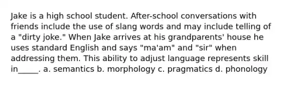 Jake is a high school student. After-school conversations with friends include the use of slang words and may include telling of a "dirty joke." When Jake arrives at his grandparents' house he uses standard English and says "ma'am" and "sir" when addressing them. This ability to adjust language represents skill in_____. a. semantics b. morphology c. pragmatics d. phonology