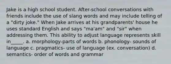 Jake is a high school student. After-school conversations with friends include the use of slang words and may include telling of a "dirty joke." When Jake arrives at his grandparents' house he uses standard English and says "ma'am" and "sir" when addressing them. This ability to adjust language represents skill in_____. a. morphology-parts of words b. phonology- sounds of language c. pragmatics- use of language (ex. conversation) d. semantics- order of words and grammar