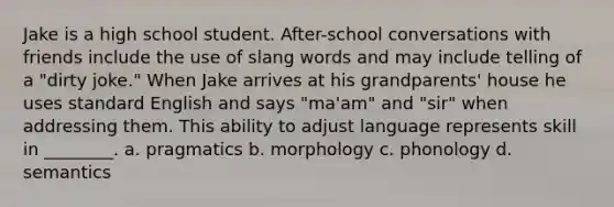 Jake is a high school student. After-school conversations with friends include the use of slang words and may include telling of a "dirty joke." When Jake arrives at his grandparents' house he uses standard English and says "ma'am" and "sir" when addressing them. This ability to adjust language represents skill in ________. a. pragmatics b. morphology c. phonology d. semantics