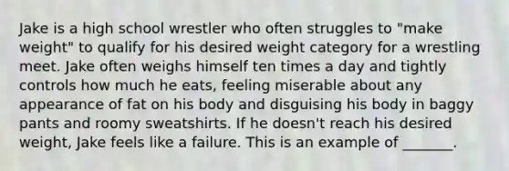 Jake is a high school wrestler who often struggles to "make weight" to qualify for his desired weight category for a wrestling meet. Jake often weighs himself ten times a day and tightly controls how much he eats, feeling miserable about any appearance of fat on his body and disguising his body in baggy pants and roomy sweatshirts. If he doesn't reach his desired weight, Jake feels like a failure. This is an example of _______.