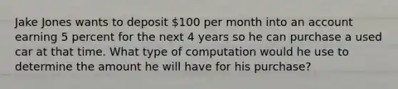 Jake Jones wants to deposit 100 per month into an account earning 5 percent for the next 4 years so he can purchase a used car at that time. What type of computation would he use to determine the amount he will have for his purchase?