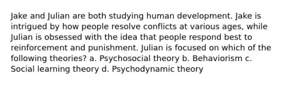 Jake and Julian are both studying human development. Jake is intrigued by how people resolve conflicts at various ages, while Julian is obsessed with the idea that people respond best to reinforcement and punishment. Julian is focused on which of the following theories? a. Psychosocial theory b. Behaviorism c. Social learning theory d. Psychodynamic theory