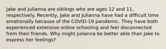 Jake and Julianna are siblings who are ages 12 and 11, respectively. Recently, Jake and Julianna have had a difficult time emotionally because of the COVID-19 pandemic. They have both experienced extensive online schooling and feel disconnected from their friends. Why might Julianna be better able than Jake to express her feelings?