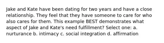 Jake and Kate have been dating for two years and have a close relationship. They feel that they have someone to care for who also cares for them. This example BEST demonstrates what aspect of Jake and Kate's need fulfillment? Select one: a. nurturance b. intimacy c. social integration d. affirmation