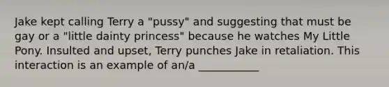 Jake kept calling Terry a "pussy" and suggesting that must be gay or a "little dainty princess" because he watches My Little Pony. Insulted and upset, Terry punches Jake in retaliation. This interaction is an example of an/a ___________